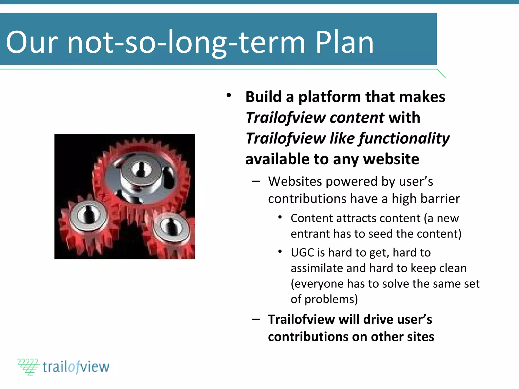 Our not-so-long-term Plan Build a platform that makes  Trailofview content  with  Trailofview like functionality  available to any website Websites powered by user’s contributions have a high barrier Content attracts content (a new entrant has to seed the content) UGC is hard to get, hard to assimilate and hard to keep clean (everyone has to solve the same set of problems) Trailofview will drive user’s contributions on other sites 