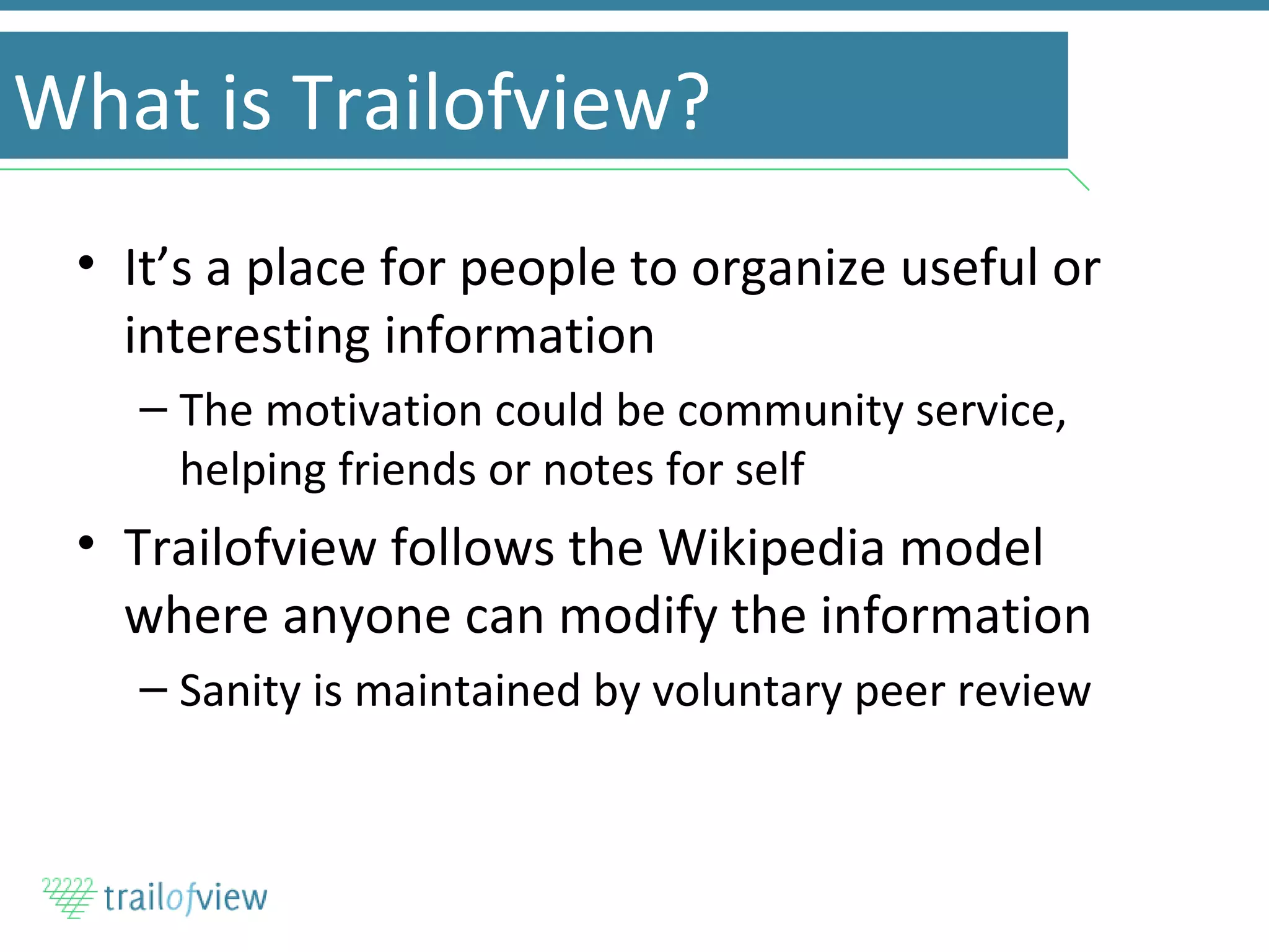 What is Trailofview? It’s a place for people to organize useful or interesting information The motivation could be community service, helping friends or notes for self Trailofview follows the Wikipedia model where anyone can modify the information Sanity is maintained by voluntary peer review 
