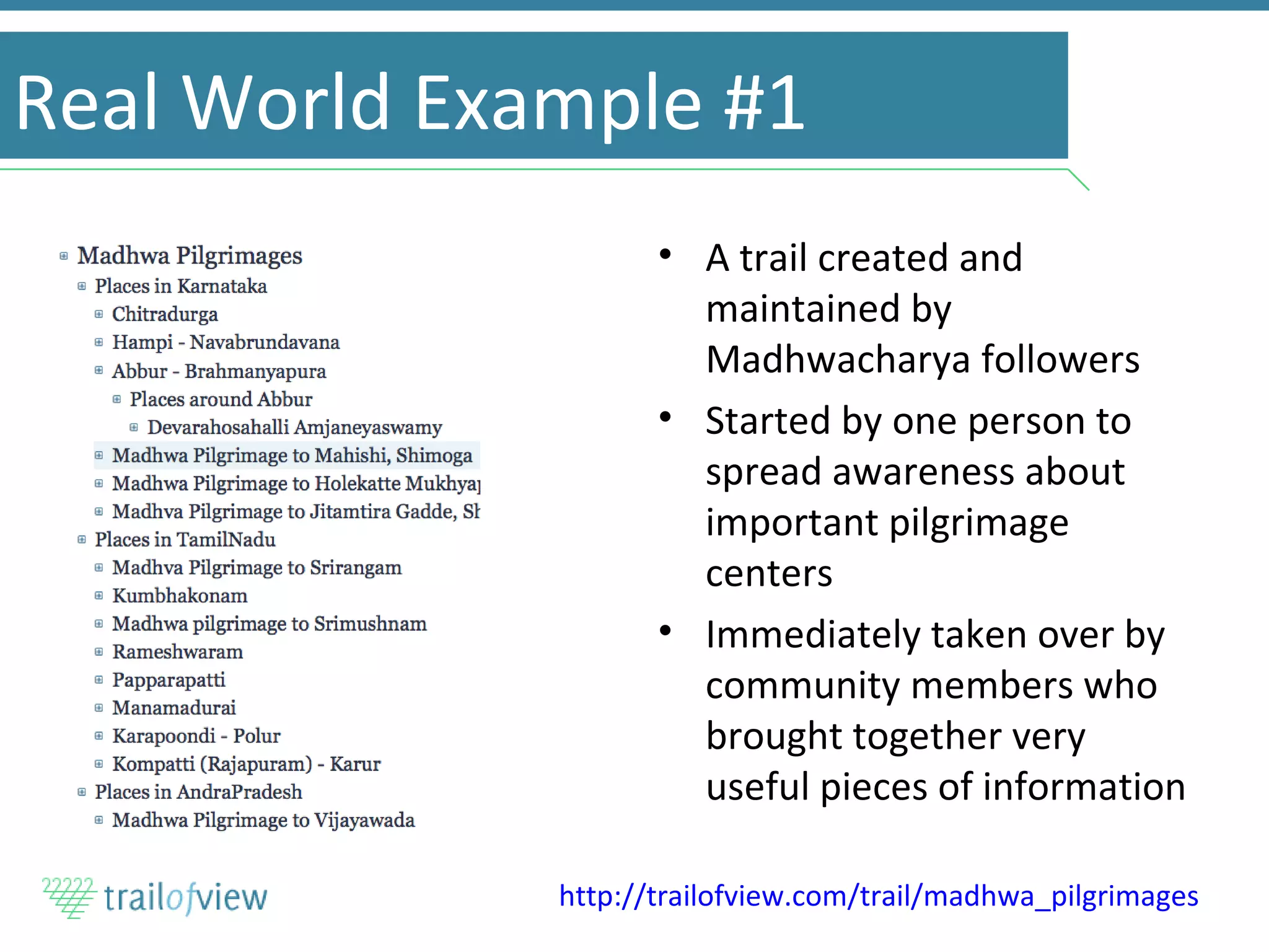 Real World Example #1 A trail created and maintained by Madhwacharya followers Started by one person to spread awareness about important pilgrimage centers Immediately taken over by community members who brought together very useful pieces of information http://trailofview.com/trail/madhwa_pilgrimages   