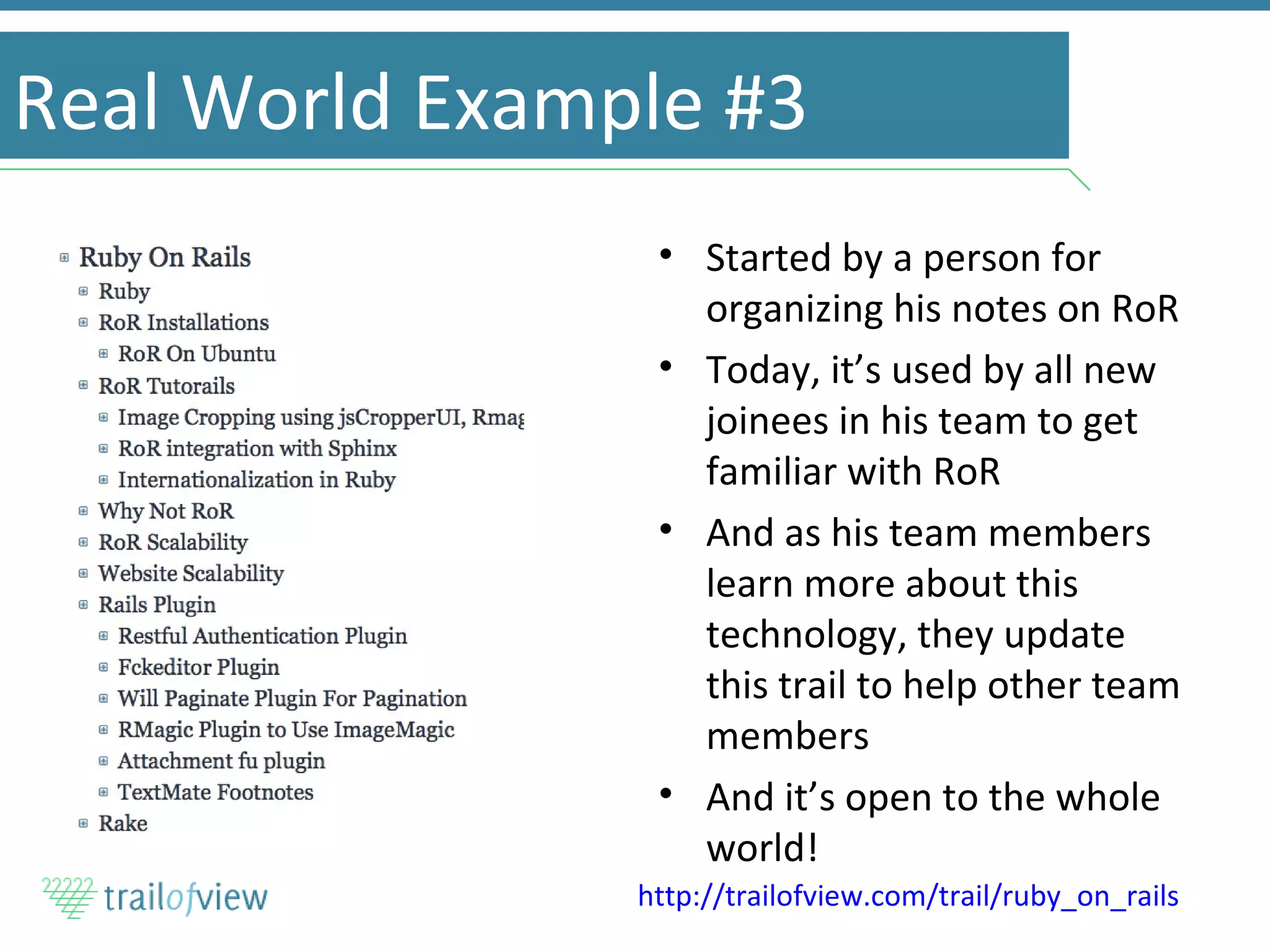 Real World Example #3 Started by a person for organizing his notes on RoR Today, it’s used by all new joinees in his team to get familiar with RoR And as his team members learn more about this technology, they update this trail to help other team members And it’s open to the whole world! http://trailofview.com/trail/ruby_on_rails   