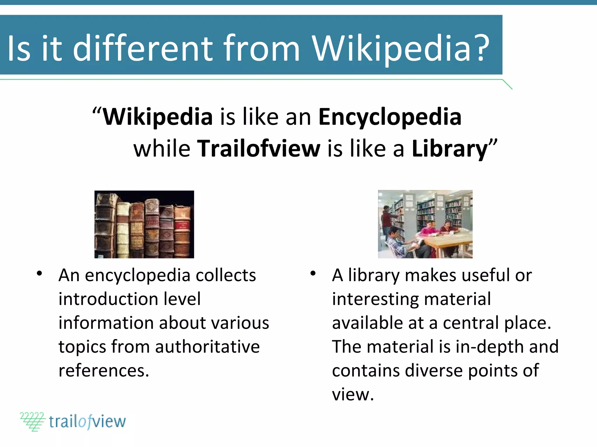Is it different from Wikipedia? An encyclopedia collects introduction level information about various topics from authoritative references. A library makes useful or interesting material available at a central place. The material is in-depth and contains diverse points of view. “ Wikipedia  is like an  Encyclopedia  while  Trailofview  is like a  Library ” 