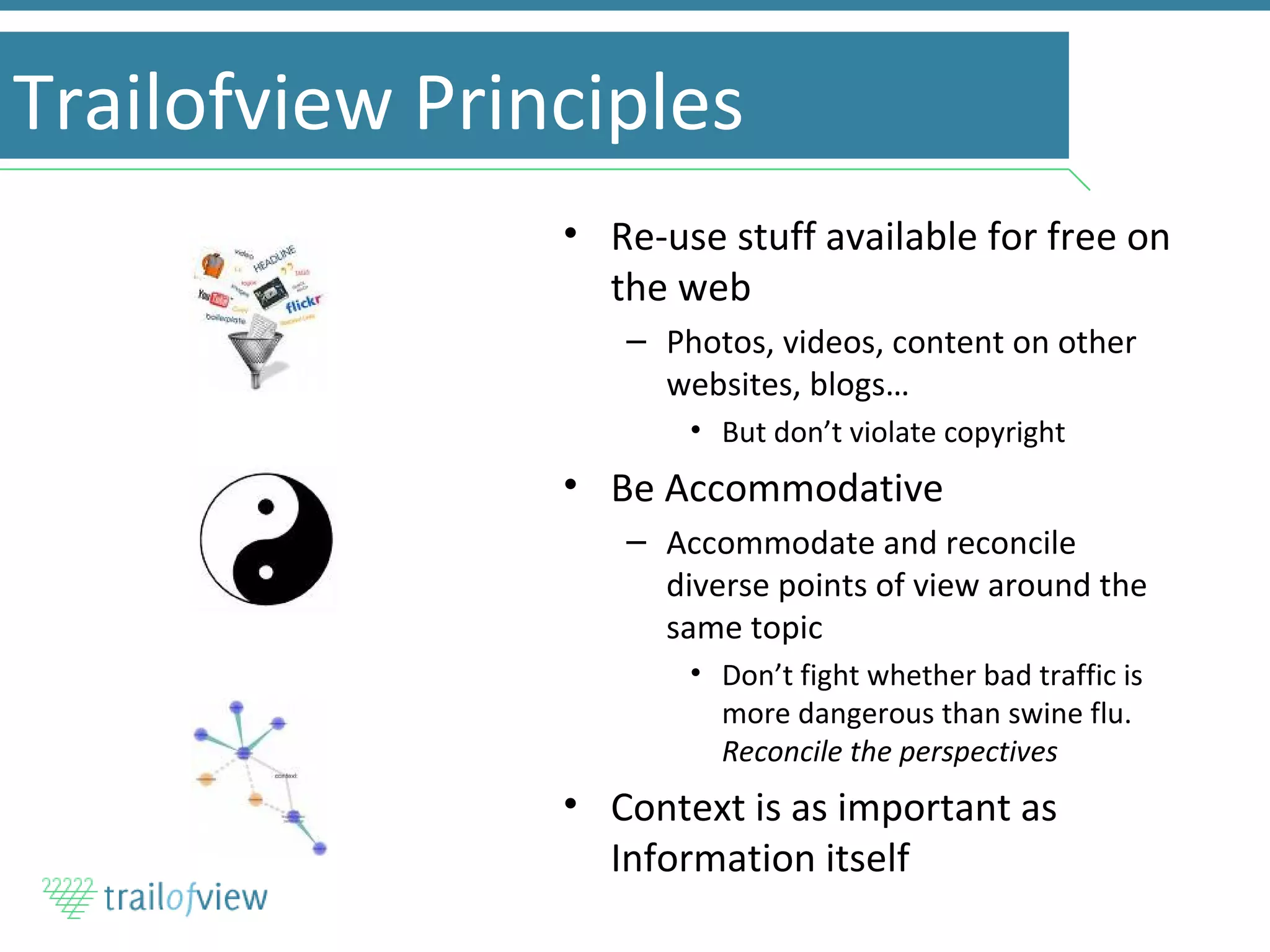 Trailofview Principles Re-use stuff available for free on the web Photos, videos, content on other websites, blogs… But don’t violate copyright Be Accommodative Accommodate and reconcile diverse points of view around the same topic Don’t fight whether bad traffic is more dangerous than swine flu.  Reconcile the perspectives Context is as important as Information itself 