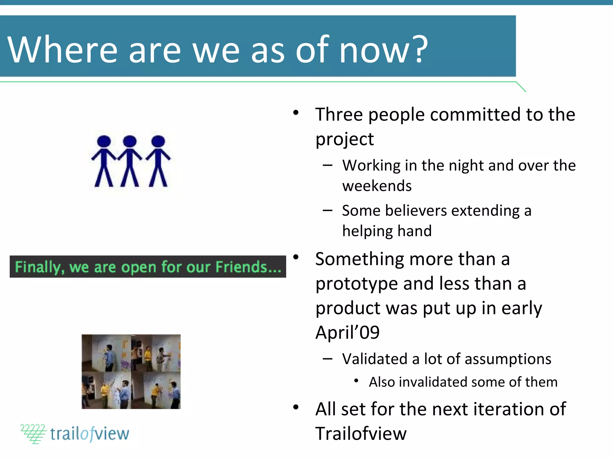 Where are we as of now? Three people committed to the project Working in the night and over the weekends Some believers extending a helping hand Something more than a prototype and less than a product was put up in early April’09 Validated a lot of assumptions Also invalidated some of them All set for the next iteration of Trailofview 