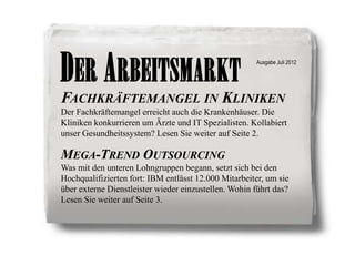DER ARBEITSMARKT                                      Ausgabe Juli 2012




FACHKRÄFTEMANGEL IN KLINIKEN
Der Fachkräftemangel erreicht auch die Krankenhäuser. Die
Kliniken konkurrieren um Ärzte und IT Spezialisten. Kollabiert
unser Gesundheitssystem? Lesen Sie weiter auf Seite 2.

MEGA-TREND OUTSOURCING
Was mit den unteren Lohngruppen begann, setzt sich bei den
Hochqualifizierten fort: IBM entlässt 12.000 Mitarbeiter, um sie
über externe Dienstleister wieder einzustellen. Wohin führt das?
Lesen Sie weiter auf Seite 3.
 