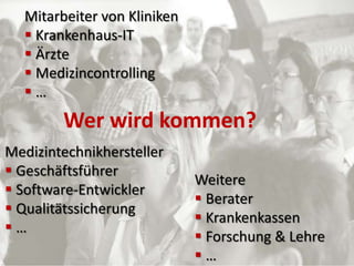 Mitarbeiter von Kliniken
   Krankenhaus-IT
   Ärzte
   Medizincontrolling
  …
        Wer wird kommen?
Medizintechnikhersteller
 Geschäftsführer
                             Weitere
 Software-Entwickler
                              Berater
 Qualitätssicherung
                              Krankenkassen
…
                              Forschung & Lehre
                             …
 