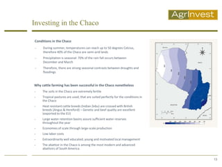 Investing in the Chaco

Conditions in the Chaco
    During summer, temperatures can reach up to 50 degrees Celcius,
     therefore 40% of the Chaco are semi-arid lands
    Precipitation is seasonal: 70% of the rain fall occurs between
     December and March
    Therefore, there are strong seasonal contrasts between droughts and
     floodings


Why cattle farming has been successful in the Chaco nonetheless
    The soils in the Chaco are extremely fertile
    Tropical pastures are used, that are suited perfectly for the conditions in
     the Chaco
    Heat resistant cattle breeds (Indian Zebu) are crossed with British
     breeds (Angus & Hereford) – Genetic and beef quality are excellent
     (exported to the EU)
    Large water retention basins assure sufficient water reserves
     throughout the year
    Economies of scale through large-scale production
    Low labor costs
    Extraordinarily well educated, young and motivated local management
    The abattoir in the Chaco is among the most modern and advanced
     abattoirs of South America


                                                                                   13
 