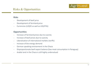 Risks & Opportunities

Risks
   Development of beef price
   Development of farmland price
   Currencies (US$/€ as well as US$/PYG)

Opportunities
   Increase of farmland prices due to scarcity
   Increase of beef prices due to scarcity
   Liberalization of international markets (tariffs)
   Increase of bio energy demand
   German speaking environment in the Chaco
   Disproportionate beef export balance (low meat consumption in Paraguay)
   Arable land in the Chaco is still highly undervalued




                                                                              17
 