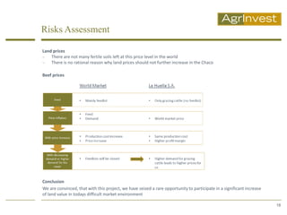 Risks Assessment

Land prices
   There are not many fertile soils left at this price level in the world
   There is no rational reason why land prices should not further increase in the Chaco

Beef prices




Conclusion
We are convinced, that with this project, we have seized a rare opportunity to participate in a significant increase
of land value in todays difficult market environment

                                                                                                                       18
 