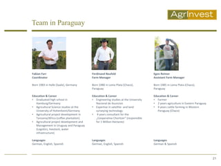 Team in Paraguay




Fabian Farr                              Ferdinand Neufeld                         Egon Reimer
Coordinator                              Farm Manager                              Assistant Farm Manager

Born 1983 in Halle (Saale), Germany      Born 1980 in Loma Plata (Chaco),          Born 1985 in Loma Plata (Chaco),
                                         Paraguay                                  Paraguay

Education & Career                       Education & Career                        Education & Career
• Graduated high school in               • Engineering studies at the University   • Farmer
   Hamburg/Germany                          Nacional de Asuncion                   • 2 years agriculture in Eastern Paraguay
• Agricultural Science studies at the    • Expertise in satellite- and land        • 4 years cattle farming in Western
   University of Hohenheim/Germany          surveying technology                      Paraguay (Chaco)
• Agricultural project development in    • 4 years consultant for the
   Tanzania/Africa (coffee plantation)      „Cooperativa Choritzer“ (responsible
• Agricultural project development and      for 1 Million Hectares)
   Management in Uruguay and Paraguay
   (Logistics, livestock, water
   infrastructure)

Languages                                Languages                                 Languages
German, English, Spanish                 German, English, Spanish                  German & Spanish



                                                                                                                               21
 