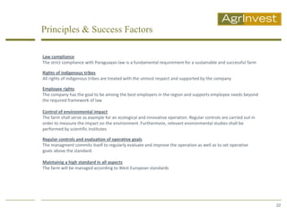 Principles & Success Factors

Law compliance
The strict compliance with Paraguayan law is a fundamental requirement for a sustainable and successful farm

Rights of indigenous tribes
All rights of indigenous tribes are treated with the utmost respect and supported by the company

Employee rights
The company has the goal to be among the best employers in the region and supports employee needs beyond
the required framework of law

Control of environmental impact
The farm shall serve as example for an ecological and innovative operation. Regular controls are carried out in
order to measure the impact on the environment. Furthermore, relevant environmental studies shall be
performed by scientific institutes

Regular controls and evaluation of operative goals
The managment commits itself to regularly evaluate and improve the operation as well as to set operative
goals above the standard.

Maintainig a high standard in all aspects
The farm will be managed according to West European standards




                                                                                                                  22
 