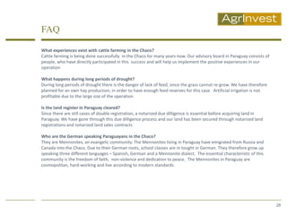 FAQ

What experiences exist with cattle farming in the Chaco?
Cattle farming is being done successfully in the Chaco for many years now. Our advisory board in Paraguay consists of
people, who have directly participated in this success and will help us implement the positive experiences in our
operation

What happens during long periods of drought?
During long periods of drought there is the danger of lack of feed, since the grass cannot re-grow. We have therefore
planned for an own hay production, in order to have enough feed reserves for this case. Artificial irrigation is not
profitable due to the large size of the operation

Is the land register in Paraguay cleared?
Since there are still cases of double registration, a notarized due dilligence is essential before acquiring land in
Paraguay. We have gone through this due dilligence process and our land has been secured through notarized land
registrations and notarized land sales contracts

Who are the German speaking Paraguayans in the Chaco?
They are Mennonites, an evangelic community. The Mennonites living in Paraguay have emigrated from Russia and
Canada into the Chaco. Due to their German roots, school classes are in tought in German. They therefore grow up
speaking three different languages – Spanish, German and a Mennonite dialect. The essential characteristic of this
community is the freedom of faith, non-violence and dedication to peace. The Mennonites in Paraguay are
cosmopolitan, hard-working and live according to modern standards




                                                                                                                        28
 