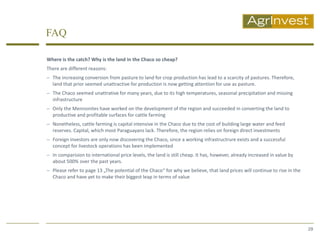 FAQ

Where is the catch? Why is the land in the Chaco so cheap?
There are different reasons:
 The increasing conversion from pasture to land for crop production has lead to a scarcity of pastures. Therefore,
  land that prior seemed unattractive for production is now getting attention for use as pasture.
 The Chaco seemed unattrative for many years, due to its high temperatures, seasonal precipitation and missing
  infrastructure
 Only the Mennonites have worked on the development of the region and succeeded in converting the land to
  productive and profitable surfaces for cattle farming
 Nonetheless, cattle farming is capital intensive in the Chaco due to the cost of building large water and feed
  reserves. Capital, which most Paraguayans lack. Therefore, the region relies on foreign direct investments
 Foreign investors are only now discovering the Chaco, since a working infrastructrure exists and a successful
  concept for livestock operations has been implemented
 In comparision to international price levels, the land is still cheap. It has, however, already increased in value by
  about 500% over the past years.
 Please refer to page 13 „The potential of the Chaco“ for why we believe, that land prices will continue to rise in the
  Chaco and have yet to make their biggest leap in terms of value




                                                                                                                           29
 