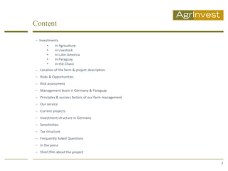 Content

 Investments
       •   in Agriculture
       •   in Livestock
       •   in Latin America
       •   in Paraguay
       •   in the Chaco
 Location of the farm & project description
 Risks & Opportunities
 Risk assessment
 Management team in Germany & Paraguay
 Principles & success factors of our farm management
 Our service
 Current projects
 Investment structure in Germany
 Sensitivities
 Tax structure
 Frequently Asked Questions
 In the press
 Short film about the project

                                                        3
 
