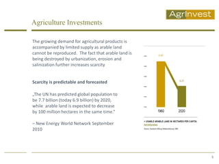 Agriculture Investments

The growing demand for agricultural products is
accompanied by limited supply as arable land
cannot be reproduced. The fact that arable land is
being destroyed by urbanization, erosion and
salinization further increases scarcity


Scarcity is predictable and forecasted

„The UN has predicted global population to
be 7.7 billion (today 6.9 billion) by 2020,
while arable land is expected to decrease
by 100 million hectares in the same time.”

– New Energy World Network September
2010




                                                     5
 