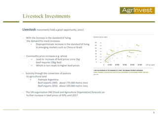 Livestock Investments

Livestock investments hold a great opportunity, since:

 With the increase in the standard of living,
    the demand for meat increases
        •  Disproportionate increase in the standard of living
           in emerging markets such as China or Brazil


 Commodity price increases e.g. wheat
     •  Lead to increase of feed prices since 1kg
             beef requires 10kg feed
        •    Which in turn leads to higher beef prices

 Scarcity through the conversion of pasture
   to agricultural land
       •       Example Argentina:
              Beef exports 2005: about 770.000 metric tons
              Beef exports 2010: about 320.000 metric tons

   The UN organization FAO (Food and Agriculture Organization) forecasts an
    further increase in beef prices of 50% until 2017




                                                                               6
 