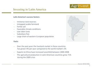 Investing in Latin America

Latin America‘s success factors:

   Immense land reserves
   Untapped arable farmland
   Fertile soil
   Favorable climate conditions
   Low labor costs
   Subsidiary free
   Large share of western European population

Facts:

   Over the past years the livestock market in these countries
    has grown 4% per year compared to the world market‘s 2%
   Exports to China have increased sevenfold between 2000-2008
   The agricultural production in Latin American countries grew 71%
    during the 2009 crisis


                                                                       Sources: FAO & CEPAL
                                                                                          7
 