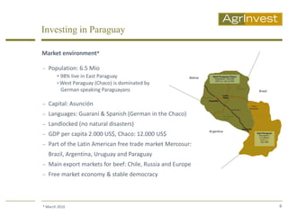 Investing in Paraguay

Market environment*

 Population: 6.5 Mio
     • 98% live in East Paraguay
     • West Paraguay (Chaco) is dominated by
       German speaking Paraguayans

 Capital: Asunción
 Languages: Guaraní & Spanish (German in the Chaco)
 Landlocked (no natural disasters)
 GDP per capita 2.000 US$, Chaco: 12.000 US$
 Part of the Latin American free trade market Mercosur:
   Brazil, Argentina, Uruguay and Paraguay
 Main export markets for beef: Chile, Russia and Europe
 Free market economy & stable democracy




* March 2010                                               8
 