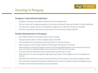 Investing in Paraguay

Paraguay´s international reputation
   Paraguay´s international reputation certainly has room for improvement
   The main reason for its negative perception is the impression General Stroessner left after a 35 year dictatorship
   The democratic change, however, has already been triggered since 1992 after Stroessner´s downfall
   Since then, the political and economic environment has recovered and notably improved

Positive developments in Paraguay
   Since 2003 the GDP has increased by 3% per year on average
   Paraguay has been able to achieve a budget surplus since 2004
   The unemployment rate has decreased by nearly 70% over the past 10 years
   Today, Paraguay is the 4th largest soybean and 8th largest beef exporter in the world
   Next to forecasts that expect Paraguay to become the 4th largest beef exporter in the world over the next 5
    years, the country is expected to grow at record rates of over 9% over the next years
   In the year 2010 the expectations were surpassed with a growth rate of 15,3%
   While the focus is on economic growth, high importance is given to the ecological use of its untapped land
    reserves
   Only 50% of the land reserves can be used for production, the rest remains untouched as ecological reserve
   Strict controls and ongoing monitoring via satelite pictures, assure the compliance with the ecological reserve
   Violations of the environmental laws are sanctioned fiercly


                                                                                                                         9
 