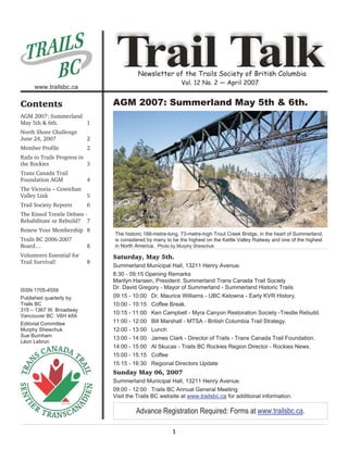 Newsletter of the Trails Society of British Columbia
                                                            Vol. 12 No. 2 — April 2007
     www.trailsbc.ca

Contents                        AGM 2007: Summerland May 5th & 6th.
AGM 2007: Summerland
May 5th & 6th.       1
North Shore Challenge
June 24, 2007              2
Member Profile             2
Rails to Trails Progress in
the Rockies                 3
Trans Canada Trail
Foundation AGM             4
The Victoria – Cowichan
Valley Link                5
Trail Society Reports      6
The Kinsol Trestle Debate -
Rehabilitate or Rebuild? 7
Renew Your Membership 8
                                The historic 188-metre-long, 73-metre-high Trout Creek Bridge, in the heart of Summerland,
Trails BC 2006-2007             is considered by many to be the highest on the Kettle Valley Railway and one of the highest
Board…                     8    in North America. Photo by Murphy Shewchuk
Volunteers Essential for        Saturday, May 5th.
Trail Survival!            8
                                Summerland Municipal Hall, 13211 Henry Avenue.
                                8:30 - 09:15 Opening Remarks
                                Marilyn Hansen, President: Summerland Trans Canada Trail Society
ISSN 1705-4559
                                Dr. David Gregory - Mayor of Summerland - Summerland Historic Trails
Published quarterly by:         09:15 - 10:00 Dr. Maurice Williams - UBC Kelowna - Early KVR History.
Trails BC                       10:00 - 10:15 Coffee Break.
315 – 1367 W. Broadway
                                10:15 - 11:00 Ken Campbell - Myra Canyon Restoration Society -Trestle Rebuild.
Vancouver BC V6H 4A9
Editorial Committee             11:00 - 12:00 Bill Marshall - MTSA - British Columbia Trail Strategy.
Murphy Shewchuk                 12:00 - 13:00 Lunch
Sue Burnham
                                13:00 - 14:00 James Clark - Director of Trails - Trans Canada Trail Foundation.
Léon Lebrun
                                14:00 - 15:00 Al Skucas - Trails BC Rockies Region Director - Rockies News.
                                15:00 - 15:15 Coffee
                                15:15 - 16:30 Regional Directors Update
                                Sunday May 06, 2007
                                Summerland Municipal Hall, 13211 Henry Avenue.
                                09:00 - 12:00 Trails BC Annual General Meeting
                                Visit the Trails BC website at www.trailsbc.ca for additional information.

                                         Advance Registration Required: Forms at www.trailsbc.ca.

                                                        1
 