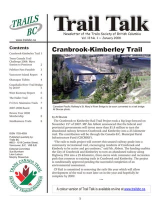 AI L S
  TR
     BC
     www.trailsbc.ca
                                  Trail Talk
                                           Newsletter of the Trails Society of British Columbia
                                                              Vol. 13 No. 1 — January 2008


Contents
Cranbrook-Kimberley Trail 1
                                 Cranbrook-Kimberley Trail
Trans Canada Trail
Challenge 2008: Myra
Station to Penticton         2
Paleface Pass Passable       3
Vancouver Island Report      4
Okanagan Tidbits             4
Coquihalla River Trail Bridge
by 2010?                   5
West Kootenay Report         6
The Haller Trail             6
F.O.S.S. Maintains Trails    7
                                 Canadian Pacific Railway's St. Mary’s River Bridge to be soon converted to a trail bridge.
2007-2008 Board              8   Al Skucas photo.
Renew Your 2008
Membership                   8   by Al Skucas
Similkameen Trails           8     The Cranbrook to Kimberley Rail Trail Project took a big leap forward on
                                 November 15th of 2007. MP Jim Abbott announced that the federal and
                                 provincial governments will invest more than $1.8 million to turn the
                                 abandoned railway between Cranbrook and Kimberley into a 25 kilometer
ISSN 1705-4559                   trail. The contribution will be through the Canada-B.C. Municipal Rural
Published quarterly by:          Infrastructure Fund (CBCMRIF).
Trails BC
#803 - 1018 Cambie Street,         “The rails to trails project will convert this unused railway grade into a
Vancouver, B.C. V6B 6J6          community recreational trail, encouraging residents of Cranbrook and
Editorial Committee              Kimberly to be active and get outdoors,” said Mr. Abbott. The funding enables
Sue Burnham                      the City of Cranbrook and Kimberley to turn an abandoned railway along
Léon Lebrun                      Highway 95A into a 25-kilometre, three-metre wide commuter and recreation
Murphy Shewchuk
                                 path that connects to existing trails in Cranbrook and Kimberley. The project
                                 is conditionally approved pending the successful completion of an
                                 environmental assessment.
                                   CP Rail is committed to removing the rails this year which will allow
                                 development of the trail to start later on in the year and hopefully be
                                 complete by 2009.
                                                                              •••



                                    A colour version of Trail Talk is available on-line at www.trailsbc.ca.

                                                          1
 