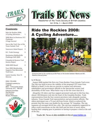 TRAI L S
     BC                                   Newsletter of the Trails Society of British Columbia
                                                             Vol. 14 No. 1 — March 2009
     www.trailsbc.ca

Contents
Ride the Rockies 2008:
                                 Ride the Rockies 2008:
A Cycling Adventure…         1
                                 A Cycling Adventure…
2008 Myra to Penticton TCT
Challenge:
A huge success!          3
Sea-to-Sky Trail: Part of the
Trans Canada Trail           4
Vancouver Island Report      5
B.C. Trails Strategy         6
Destination Maillardville
Challenge/Défi 2009          6
Columbia & Western Trail
Society Report           7
2008-2009 Board              8
Your 2009 Membership
Supports Non-Motorized
Trail Users                  8
                                 Everyone lined up for a photo-op at Elk Pass on the border between Alberta and BC.
Laurie Gourlay: New VI           Rebecca Skucas photo.
Director                     8
                                 by Al Skucas
ISSN 1705-4559
                                   August 2008 marked the first ever Trans Rockies Trans Canada Trail event.
Published quarterly by:
Trails BC                        The ride was held to prove the viability of the proposed TCT route from
#803 - 1018 Cambie Street,       Elkford to Banff. It was also an exercise to expose trail advocates,
Vancouver, B.C. V6B 6J6          stakeholders and government officials to the spectacular scenery and
Editorial Committee              desirability of this route. What better way to test the route than do it.
Sue Burnham
Léon Lebrun
                                   Altogether 39 riders and four support personnel took part in this four day,
Murphy Shewchuk                  almost 180 kilometre trek into the heart of the Canadian Rockies. Trails
                                 representatives from the four western provinces rode alongside tourism,
                                 industry, Trans Canada Trail representatives and government officials. The
                                 oldest participant was a 73 year old from Fernie, which re-enforced the
                                 premise that this route was doable by the average "fit" Canadian. The trip
                                 segments all averaged 40-65 km a day. The trip was completely supported so
                                 riders could concentrate on the ride itself and not have to worry about
                                 hauling their camping gear in panniers or having to prepare a meal at the end
                                 of the day.

                                       Trails BC News is also available on-line at www.trailsbc.ca.

                                                         1
 
