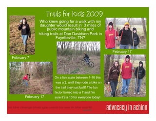 Trails for Kids 2009
              Who knew going for a walk with my
               daughter would result in 3 miles of
                   public mountain biking and
              hiking trails at Don Davidson Park in
                         Fayetteville, TN?


                                                             February 17
February 7




                       On a fun scale between 1-10 this
                        was a 2, until they rode a bike on
                        the trail they just built! The fun
                       factor turned into a 7 and I’m
       February 17     sure it’s a 10 for everyone today!
 