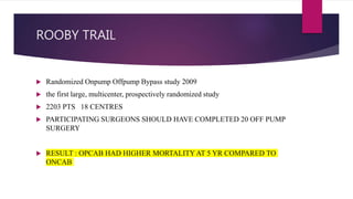 ROOBY TRAIL
 Randomized Onpump Offpump Bypass study 2009
 the first large, multicenter, prospectively randomized study
 2203 PTS 18 CENTRES
 PARTICIPATING SURGEONS SHOULD HAVE COMPLETED 20 OFF PUMP
SURGERY
 RESULT : OPCAB HAD HIGHER MORTALITY AT 5 YR COMPARED TO
ONCAB
 
