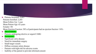  Patients Screened: 9,663
Patients Enrolled: 2,203
Mean Follow Up: 1 year
Mean Patient Age: 63 years
Female:<50
Mean Ejection Fraction: 58% of participants had an ejection fraction >54%
 INCLUSION:
• Patients undergoing elective or urgent CABG
 Exclusions:
• Significant valve disease
• Need for immediate surgery
• Small target vessels
• Diffuse coronary artery disease
• Patients with high-risk for adverse events
• Inability of the patient to provide informed consent
 