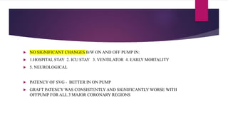  NO SIGNIFICANT CHANGES B/W ON AND OFF PUMP IN:
 1.HOSPITAL STAY 2. ICU STAY 3. VENTILATOR 4. EARLY MORTALITY
 5. NEUROLOGICAL
 PATENCY OF SVG - BETTER IN ON PUMP
 GRAFT PATENCY WAS CONSISTENTLY AND SIGNIFICANTLY WORSE WITH
OFFPUMP FOR ALL 3 MAJOR CORONARY REGIONS
 