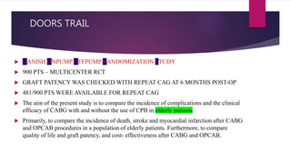 DOORS TRAIL
 DANISH ONPUMP OFFPUMP RANDOMIZATION STUDY
 900 PTS – MULTICENTER RCT
 GRAFT PATENCY WAS CHECKED WITH REPEAT CAG AT 6 MONTHS POST-OP
 481/900 PTS WERE AVAILABLE FOR REPEAT CAG
 The aim of the present study is to compare the incidence of complications and the clinical
efficacy of CABG with and without the use of CPB in elderly patients.
 Primarily, to compare the incidence of death, stroke and myocardial infarction after CABG
and OPCAB procedures in a population of elderly patients. Furthermore, to compare
quality of life and graft patency, and cost- effectiveness after CABG and OPCAB.
 
