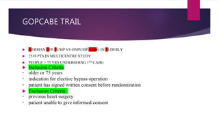 GOPCABE TRAIL
 GERMAN OFF PUMP VS ONPUMP CABG IN ELDERLY
 2539 PTS IN MULTICENTRE STUDY
 PEOPLE > 75 YRS UNDERGOING 1ST CABG
 Inclusion Criteria:
• older or 75 years
• indication for elective bypass operation
• patient has signed written consent before randomization
 Exclusion Criteria:
• previous heart surgery
• patient unable to give informed consent
 