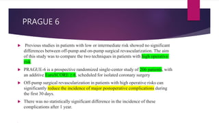 PRAGUE 6
 Previous studies in patients with low or intermediate risk showed no significant
differences between off-pump and on-pump surgical revascularization. The aim
of this study was to compare the two techniques in patients with high operative
risk.
 PRAGUE-6 is a prospective randomized single-center study of 206 patients, with
an additive EuroSCORE ≥ 6, scheduled for isolated coronary surgery
 Off-pump surgical revascularization in patients with high operative risks can
significantly reduce the incidence of major postoperative complications during
the first 30 days.
 There was no statistically significant difference in the incidence of these
complications after 1 year.
 