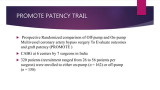 PROMOTE PATENCY TRAIL
 Prospective Randomized comparison of Off-pump and On-pump
Multivessel coronary artery bypass surgery To Evaluate outcomes
and graft patency (PROMOTE )
 CABG at 6 centers by 7 surgeons in India
 320 patients (recruitment ranged from 26 to 56 patients per
surgeon) were enrolled to either on-pump (n = 162) or off-pump
(n = 158)
 