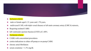  Inclusion criteria
 male or female aged ≥ 21 years and ≤ 70 years,
 multivessel CAD, with triple vessel disease or left main coronary artery (LMCA) stenosis,
 Requiring isolated CABG
 left ventricular ejection fraction (LVEF) of ≥ 40%
 Exclusion criteria
 CABG with concomitant procedures
 contra-indications to either off-pump or on-pump CABG
 chronic atrial fibrillation
 serum creatinine > 1.3% mg/dL
 