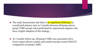  The study demonstrates that there is no significant difference in
overall graft patency rates at 3 months between off-pump and on-
pump CABG groups when performed by experienced surgeons who
have a higher adoption of this strategy..
 At 3 months follow-up, off-pump CABG was associated with a
fewer (major adverse cardiac and cerebrovascular events) MACCE
compared to on-pump CABG.
 