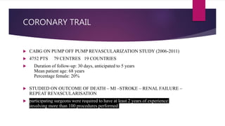 CORONARY TRAIL
 CABG ON PUMP OFF PUMP REVASCULARIZATION STUDY (2006-2011)
 4752 PTS 79 CENTRES 19 COUNTRIES
 Duration of follow-up: 30 days, anticipated to 5 years
Mean patient age: 68 years
Percentage female: 20%
 STUDIED ON OUTCOME OF DEATH – MI –STROKE – RENAL FAILURE –
REPEAT REVASCULARISATION
 participating surgeons were required to have at least 2 years of experience
involving more than 100 procedures performed
 
