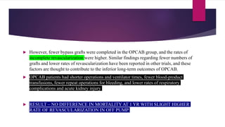  However, fewer bypass grafts were completed in the OPCAB group, and the rates of
incomplete revascularization were higher. Similar findings regarding fewer numbers of
grafts and lower rates of revascularization have been reported in other trials, and these
factors are thought to contribute to the inferior long-term outcomes of OPCAB.
 OPCAB patients had shorter operations and ventilator times, fewer blood-product
transfusions, fewer repeat operations for bleeding, and lower rates of respiratory
complications and acute kidney injury
 RESULT – NO DIFFERENCE IN MORTALITY AT 1 YR WITH SLIGHT HIGHER
RATE OF REVASCULARIZATION IN OFF PUMP
 