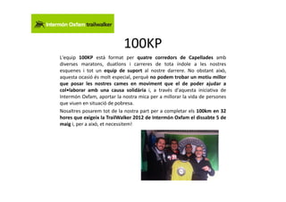 100KP
L'equip 100KP està format per quatre corredors de Capellades amb
diverses maratons, duatlons i carreres de tota índole a les nostres
esquenes i tot un equip de suport al nostre darrere. No obstant això,
aquesta ocasió és molt especial, perquè no podem trobar un motiu millor
que posar les nostres cames en moviment que el de poder ajudar a
col•laborar amb una causa solidària i, a través d'aquesta iniciativa de
Intermón Oxfam, aportar la nostra mica per a millorar la vida de persones
que viuen en situació de pobresa.
Nosaltres posarem tot de la nostra part per a completar els 100km en 32
hores que exigeix la TrailWalker 2012 de Intermón Oxfam el dissabte 5 de
maig i, per a això, et necessitem!
 