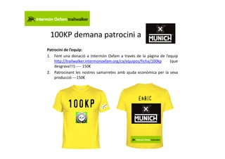 100KP demana patrocini a
Patrocini de l’equip:
1. Fent una donació a Intermón Oxfam a través de la pàgina de l’equip
    http://trailwalker.intermonoxfam.org/ca/equipos/ficha/100kp  (que
    desgrava!!!) ---- 150€
2. Patrocinant les nostres samarretes amb ajuda econòmica per la seva
    producció ---150€
 