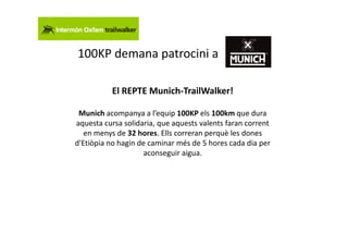 100KP demana patrocini a

           El REPTE Munich-TrailWalker!

 Munich acompanya a l’equip 100KP els 100km que dura
aquesta cursa solidaria, que aquests valents faran corrent
   en menys de 32 hores. Ells correran perquè les dones
d'Etiòpia no hagin de caminar més de 5 hores cada dia per
                     aconseguir aigua.
 