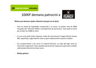 100KP demana patrocini a
Motius per demanar ajuda a Munich (i perquè ens la doni)

-   Som un equip de Capellades compromès a la causa. Ja portem més de 900€
    recaptats per Intermón Oxfam, principalment de particulars. Tota ajuda es bona
    per arribar als 1500€ (o més)

-   Es una cursa amb molts impactes, medis de comunicació i target Munich (classe
    MA, esportista). Lligar Munich amb un gran esdeveniment esportiu-solidari.

-   Ens comprometem a fer servir el material Munich. La mida del logo anirà en
    funció de la aportació. Totes aquelles persones de l’equip de suport que comptin
    amb bambes Munich les faran servir.

-   Moltes gràcies!
 