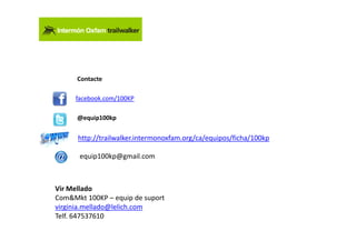 Contacte

     facebook.com/100KP

      @equip100kp


      http://trailwalker.intermonoxfam.org/ca/equipos/ficha/100kp

      equip100kp@gmail.com



Vir Mellado
Com&Mkt 100KP – equip de suport
virginia.mellado@lelich.com
Telf. 647537610
 