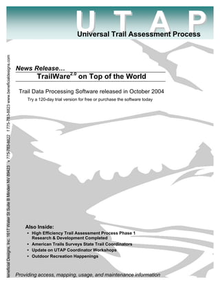U T A P
                                                                                                                                                        Universal Trail Assessment Process
Beneficial Designs, Inc. 1617 Water St Suite B Minden NV 89423 v 775-783-8822 f 775-783-8823 www.beneficialdesigns.com




                                                                                                                         News Release…
                                                                                                                                   TrailWare2.0 on Top of the World

                                                                                                                          Trail Data Processing Software released in October 2004
                                                                                                                              Try a 120-day trial version for free or purchase the software today




                                                                                                                             Also Inside:
                                                                                                                             • High Efficiency Trail Assessment Process Phase 1
                                                                                                                               Research & Development Completed
                                                                                                                             • American Trails Surveys State Trail Coordinators
                                                                                                                             • Update on UTAP Coordinator Workshops
                                                                                                                             • Outdoor Recreation Happenings



                                                                                                                         Providing access, mapping, usage, and maintenance information
 