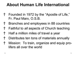 1 1
About Human Life International
† Founded in 1972 by the “Apostle of Life,”
Fr. Paul Marx, O.S.B.
† Branches and employees in 88 countries
† Faithful to all aspects of Church teaching
† Half a million miles of travel a year
† Distributes ten tons of materials annually
† Mission: To train, organize and equip pro-
lifers all over the world
 