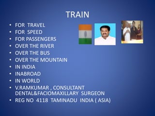 TRAIN
• FOR TRAVEL
• FOR SPEED
• FOR PASSENGERS
• OVER THE RIVER
• OVER THE BUS
• OVER THE MOUNTAIN
• IN INDIA
• INABROAD
• IN WORLD
• V.RAMKUMAR , CONSULTANT
DENTAL&FACIOMAXILLARY SURGEON
• REG NO 4118 TAMINADU INDIA ( ASIA)
 