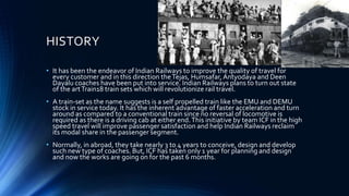 HISTORY
• It has been the endeavor of Indian Railways to improve the quality of travel for
every customer and in this direction theTejas, Humsafar,Antyodaya and Deen
Dayalu coaches have been put into service. Indian Railways plans to turn out state
of the artTrain18 train sets which will revolutionize rail travel.
• A train-set as the name suggests is a self propelled train like the EMU and DEMU
stock in service today. It has the inherent advantage of faster acceleration and turn
around as compared to a conventional train since no reversal of locomotive is
required as there is a driving cab at either end.This initiative by team ICF in the high
speed travel will improve passenger satisfaction and help Indian Railways reclaim
its modal share in the passenger segment.
• Normally, in abroad, they take nearly 3 to 4 years to conceive, design and develop
such new type of coaches. But, ICF has taken only 1 year for planning and design
and now the works are going on for the past 6 months.
 