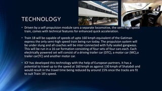 TECHNOLOGY
• Driven by a self-propulsion module sans a separate locomotive, the semi-high speed
train, comes with technical features for enhanced quick acceleration.
• Train 18 will be capable of speeds of upto 160 kmph equivalent of the Gatiman
express the only semi-high speed train being run today. The propulsion system will
be under slung and all coaches will be inter-connected with fully sealed gangways.
This will be run in a 16 car formation consisting of four sets of four cars each. Each
electrically powered set will consist of a driving trailer car (DTC), a motor car (MC),a
trailer car(TC) and another motor car.
• ICF has developed this technology with the help of European partners. It has a
potential to travel up to the speed at 160 kmph as against 130 kmph of Shatabdi and
would result in the travel time being reduced by around 15% once the tracks are fit
to suit Train 18's speed.
 
