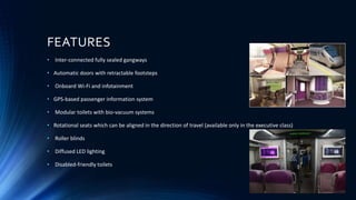FEATURES
• Inter-connected fully sealed gangways
• Automatic doors with retractable footsteps
• Onboard Wi-Fi and infotainment
• GPS-based passenger information system
• Modular toilets with bio-vacuum systems
• Rotational seats which can be aligned in the direction of travel (available only in the executive class)
• Roller blinds
• Diffused LED lighting
• Disabled-friendly toilets
 
