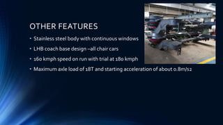 OTHER FEATURES
• Stainless steel body with continuous windows
• LHB coach base design –all chair cars
• 160 kmph speed on run with trial at 180 kmph
• Maximum axle load of 18T and starting acceleration of about 0.8m/s2
 