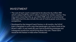 INVESTMENT
• The cost of each coach is expected to be about 60-65 million INR
which is about half the cost in other countries for similar coaches.This
may seem more than the 25 -30 million INR costs of a conventional
LHB coach but this also include the cost of motive power and are thus
competitive.
• Developed by the Integral Coach Factory in 18 months, the full AC
train is designed in such a way that passengers can have a look at the
driver's cabin. It cost nearly Rs 100 crore to build the prototype and
subsequent production would bring down the cost.These trains
would be the fastest in India when introduced.
 